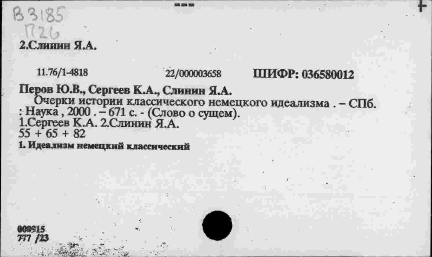 ﻿2.Слииин Я.А.
И.76/1-4818	22/000003658 ШИФР: 036580012
Перов Ю.В., Сергеев К.А., Слинин Я.А.
Очерки истории классического немецкого идеализма . - СПб.
: Наука, 2000 . - 671 с. - (Слово о сущем).
1.Сергеев К.А. 2.Слинин Я.А.
55 + 65 + 82
1. Идеализм немецкий классический
»00915
777 /23